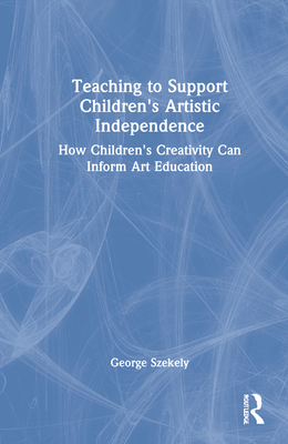 Teaching to Support Children's Artistic Independence: How Children's Creativity Can Inform Art Education - Szekely, George