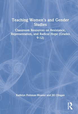 Teaching Women's and Gender Studies: Classroom Resources on Resistance, Representation, and Radical Hope (Grades 9-12) - Fishman-Weaver, Kathryn, and Clingan, Jill