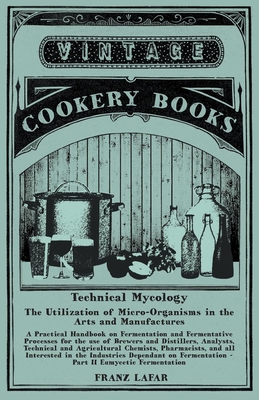 Technical Mycology - The Utilization of Micro-Organisms in the Arts and Manufactures - Part II Eumycetic Fermentation: A Practical Handbook on Fermentation and Fermentative Processes for the use of Brewers and Distillers, Analysts, Technical and... - Lafar, Franz
