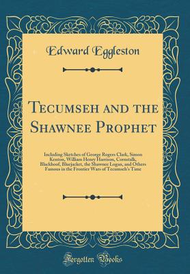 Tecumseh and the Shawnee Prophet: Including Sketches of George Rogers Clark, Simon Kenton, William Henry Harrison, Cornstalk, Blackhoof, Bluejacket, the Shawnee Logan, and Others Famous in the Frontier Wars of Tecumseh's Time (Classic Reprint) - Eggleston, Edward