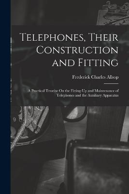 Telephones, Their Construction and Fitting: A Practical Treatise On the Fitting-Up and Maintenance of Telephones and the Auxiliary Apparatus - Allsop, Frederick Charles