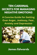 Ten Cardinal Secrets for Managing Negative Emotions: A Concise Guide for Getting Over Anger, Jealousy, Fear, Anxiety and Depression