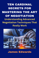 Ten Cardinal Secrets for Mastering the Art of Negotiation: Understanding Advanced Negotiation Techniques That Really Work
