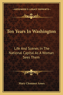 Ten Years in Washington: Life and Scenes in the National Capital as a Woman Sees Them
