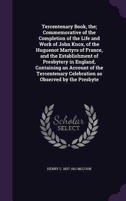 Tercentenary Book, the; Commemorative of the Completion of the Life and Work of John Knox, of the Huguenot Martyrs of France, and the Establishment of Presbytery in England, Containing an Account of the Tercentenary Celebration as Observed by the Presbyte - McCook, Henry C 1837-1911