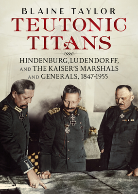 Teutonic Titans: Hindenburg, Ludendorff, and the Kaiser's Military Elite - Taylor, Blaine