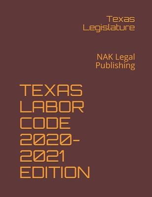 Texas Labor Code 2020-2021 Edition: NAK Legal Publishing - Legislature, Texas