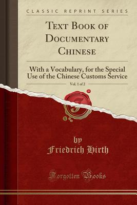 Text Book of Documentary Chinese, Vol. 1 of 2: With a Vocabulary, for the Special Use of the Chinese Customs Service (Classic Reprint) - Hirth, Friedrich