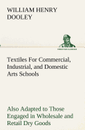 Textiles For Commercial, Industrial, and Domestic Arts Schools; Also Adapted to Those Engaged in Wholesale and Retail Dry Goods, Wool, Cotton, and Dressmaker's Trades