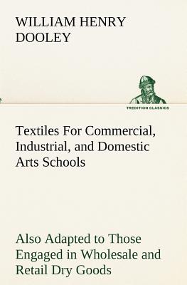 Textiles For Commercial, Industrial, and Domestic Arts Schools; Also Adapted to Those Engaged in Wholesale and Retail Dry Goods, Wool, Cotton, and Dressmaker's Trades - Dooley, William H (William Henry)