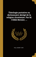 Thologie portative ou dictionnaire abrg de la religion chretienne. Par M. l'Abb Bernier, ...