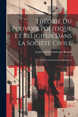 Th?orie Du Pouvoir Politique Et Religieux Dans La Soci?t? Civile: La Th?orie Du Pouvoir Religieux - Bonald, Louis-Gabriel-Ambroise