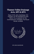 Thames Valley Drainage Acts, 1871 & 1874: Report Of Sir John Hawkshaw, Civil Engineer, On The Drainage Of Lands Within The Jurisdiction Of The Commissioners, And Below The Round House, Lechlade