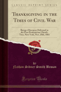 Thanksgiving in the Times of Civil War: Being a Discourse Delivered in the First Presbyterian Church, Troy, New York, Nov, 28th, 1861 (Classic Reprint)