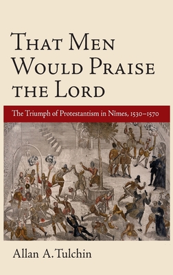 That Men Would Praise the Lord: The Triumph of Protestantism in Nimes, 1530-1570 - Tulchin, Allan A