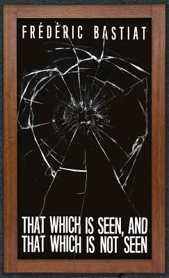 That Which is Seen, and That Which is Not Seen: Bastiat and the Broken Window (1853) - Bastiat, Frederic