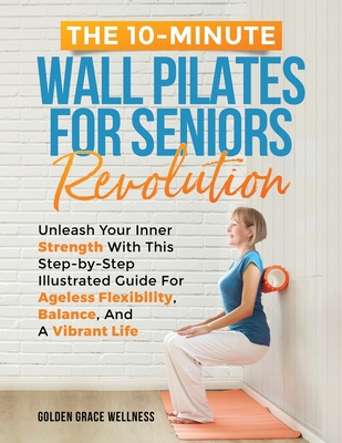 The 10-Minute Wall Pilates for Seniors Revolution: Unleash Your Inner Strength with this Step-by-Step Illustrated Guide for Ageless Flexibility, Balance, and a Vibrant Life - Publishing, Golden Grace Wellness