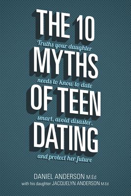 The 10 Myths of Teen Dating: Truths Your Daughter Needs to Know to Date Smart, Avoid Disaster, and Protect Her Future - Anderson, Daniel, Mr., and Anderson, Jacquelyn