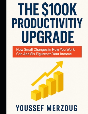 The $100K Productivity Upgrade: How Small Changes in How You Work Can Add Six Figures to Your Income - Merzoug, Youssef