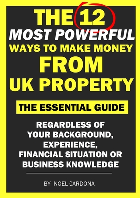 The 12 Most Powerful Ways of Making Money From UK Property: The Essential Guide. Regardless of Background, Experience, Financial Situation Or Business Knowledge - Cardona, Noel