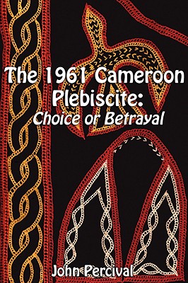 The 1961 Cameroon Plebiscite: Choice or Betrayal - Percival, John