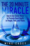 The 20 Minute Miracle: How to Use Ozone Water to Promote Health and Wellness in People, Pets and Plants