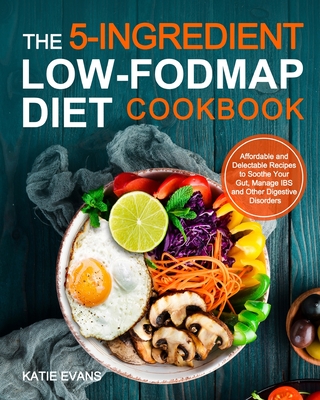 The 5-ingredient Low-FODMAP Diet Cookbook: Affordable and Delectable Recipes to Soonthe Your Gut Manage IBS and Other Digestive Disorders - Evans, Katie