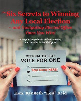 The 6 Secrets to Winning Any Local Election - and Navigating Elected Office Once You Win!: A Step-by-Step Guide to Campaigning and Serving in Public Office - Ken Reid, Kenneth, Hon.