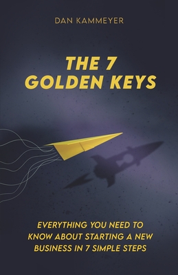The 7 Golden Keys: Everything You Need To Know About Starting a New Business in 7 Simple Steps - Kammeyer, Dan