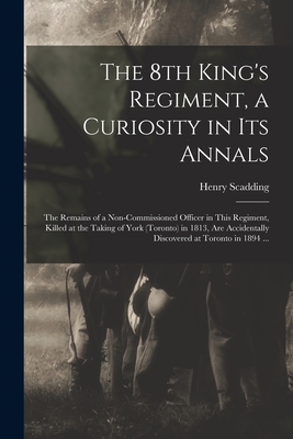 The 8th King's Regiment, a Curiosity in Its Annals [microform]: the Remains of a Non-commissioned Officer in This Regiment, Killed at the Taking of York (Toronto) in 1813, Are Accidentally Discovered at Toronto in 1894 ... - Scadding, Henry 1813-1901