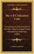 The A B C Education Code: Containing All The Articles Of The New Code, Arranged Under Alphabetical Headings (1882)