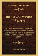 The A B C of Wireless Telegraphy; A Plain Treatise on Hertzian Wave Signaling; Embracing Theory, Methods of Operation, and How to Build Various Pieces of the Apparatus Employed