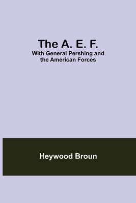 The A. E. F.: With General Pershing And The American Forces - Broun, Heywood