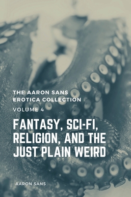 The Aaron Sans Erotica Collection, Volume 4: Fantasy, Sci-fi, Surrealism, Religion, and the Just Plain Weird: Fantasy, Sci-fi, Surrealism, Religion, and the Just Plain Weird - Sans, Aaron