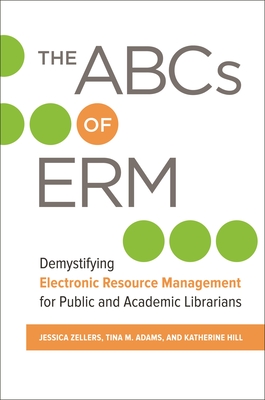 The ABCs of ERM: Demystifying Electronic Resource Management for Public and Academic Librarians - Zellers, Jessica, and Adams, Tina, and Hill, Katherine