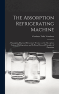 The Absorption Refrigerating Machine; a Complete, Practical Elementary Treatise on the Absorption System of Refrigeration, and its Broad General Principles of Operation