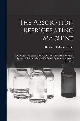 The Absorption Refrigerating Machine; a Complete, Practical Elementary Treatise on the Absorption System of Refrigeration, and its Broad General Principles of Operation - Voorhees, Gardner Tufts