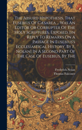 The Absurd Hypothesis, That Eusebius Of Csarea ... Was An Editor Or Corrupter Of The Holy Scriptures, Exposed, [in Reply To Remarks On A Passage In Eusebius's Ecclesiastical History, By F. Nolan] In A Second Part Of The Case Of Eusebius, By The