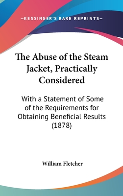 The Abuse of the Steam Jacket, Practically Considered: With a Statement of Some of the Requirements for Obtaining Beneficial Results (1878) - Fletcher, William