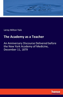 The Academy as a Teacher: An Anniversary Discourse Delivered before the New York Academy of Medicine, December 11, 1879 - Yale, Leroy Milton