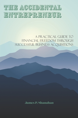 The Accidental Entrepreneur: A Practical Guide to Financial Freedom Through Successful Business Acquisitions - Shanahan, James P