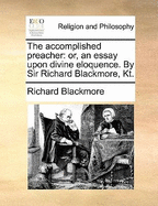 The Accomplished Preacher: Or, an Essay Upon Divine Eloquence. by Sir Richard Blackmore, Kt