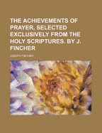 The Achievements of Prayer, Selected Exclusively from the Holy Scriptures. by J. Fincher