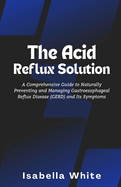 The Acid Reflux Solution: A Comprehensive Guide to Naturally Preventing and Managing Gastroesophageal Reflux Disease (GERD) and Its Symptoms