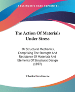 The Action Of Materials Under Stress: Or Structural Mechanics, Comprising The Strength And Resistance Of Materials And Elements Of Structural Design (1897)