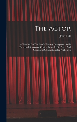 The Actor: A Treatise On The Art Of Playing, Interspersed With Theatrical Anecdotes, Critical Remarks On Plays, And Occasional Observations On Audiences - Hill, John