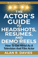 The Actor's Guide to Headshots, Resumes, and Demo Reels: How To Get Hired As A Television And Film Actor