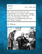 The Acts to Provide for the Organization of Cities and Villages, and the Revised Ordinances of the City of Cleveland; With the Ordinances Establishing - White, B