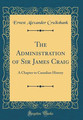The Administration of Sir James Craig: A Chapter to Canadian History (Classic Reprint) - Cruikshank, Ernest Alexander