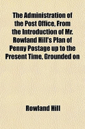 The Administration of the Post Office, from the Introduction of Mr. Rowland Hill's Plan of Penny Postage Up to the Present Time, Grounded on Parliamentary Documents, and the Evidence Taken Before the Select Committee on Postage at the Conclusion of The...